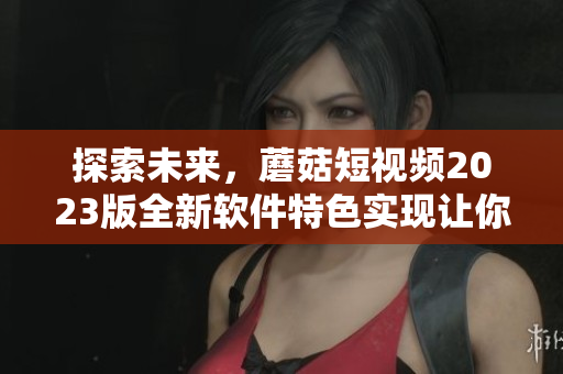 探索未來(lái)，蘑菇短視頻2023版全新軟件特色實(shí)現(xiàn)讓你驚喜連連