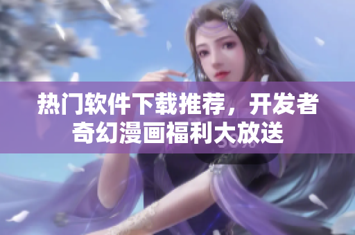 熱門軟件下載推薦，開發(fā)者奇幻漫畫福利大放送