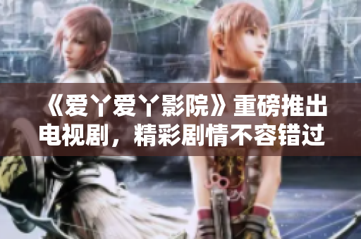 《愛丫愛丫影院》重磅推出電視劇，精彩劇情不容錯過！