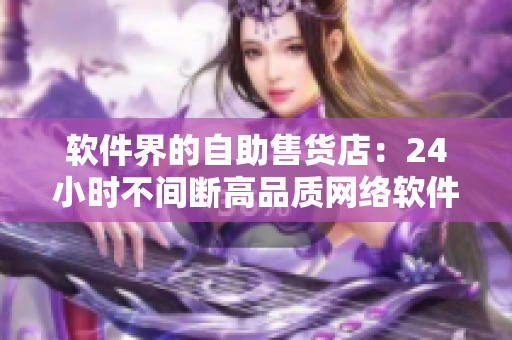 軟件界的自助售貨店：24小時不間斷高品質(zhì)網(wǎng)絡(luò)軟件商品供應(yīng)平臺