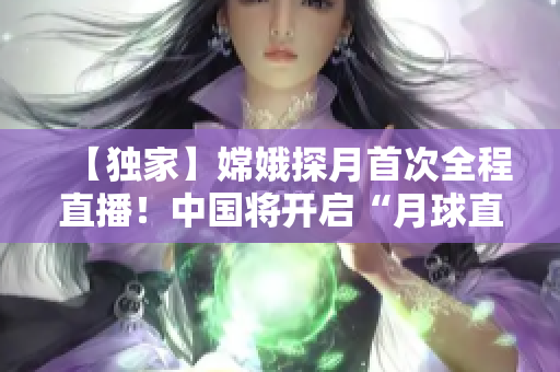【獨(dú)家】嫦娥探月首次全程直播！中國將開啟“月球直播”新時(shí)代