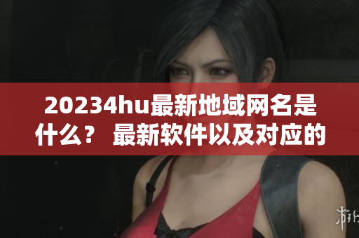 20234hu最新地域網(wǎng)名是什么？ 最新軟件以及對(duì)應(yīng)的地域網(wǎng)名一覽