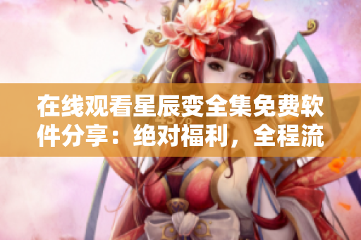 在線觀看星辰變?nèi)赓M(fèi)軟件分享：絕對福利，全程流暢無廣告!