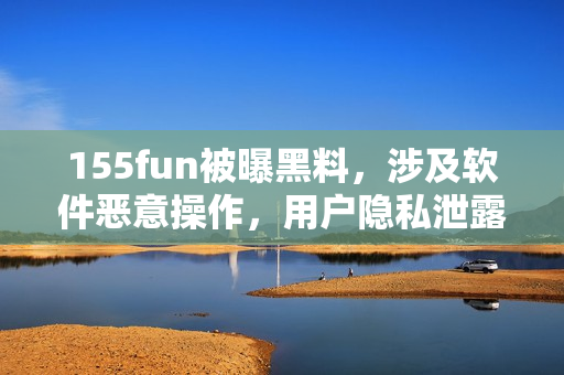 155fun被曝黑料，涉及軟件惡意操作，用戶隱私泄露！