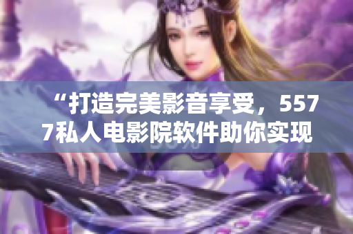 “打造完美影音享受，5577私人電影院軟件助你實(shí)現(xiàn)”