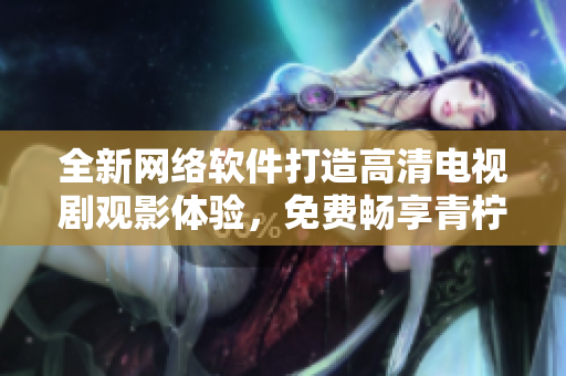 全新網(wǎng)絡(luò)軟件打造高清電視劇觀影體驗，免費暢享青檸影院