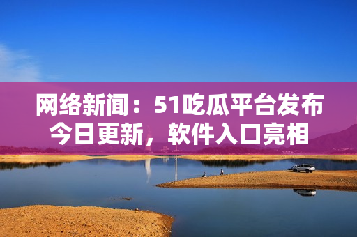 網(wǎng)絡(luò)新聞：51吃瓜平臺發(fā)布今日更新，軟件入口亮相