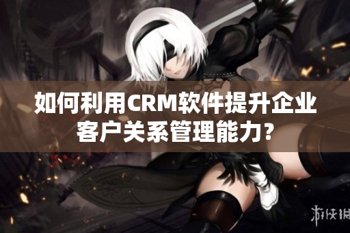 如何利用CRM軟件提升企業(yè)客戶(hù)關(guān)系管理能力？