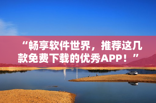 “暢享軟件世界，推薦這幾款免費(fèi)下載的優(yōu)秀APP！”