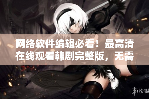 網(wǎng)絡(luò)軟件編輯必看！最高清在線觀看韓劇完整版，無(wú)需下載！趕快點(diǎn)擊了解吧！