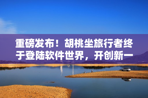 重磅發(fā)布！胡桃坐旅行者終于登陸軟件世界，開(kāi)創(chuàng)新一代坤坤神器！