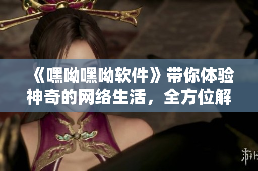 《嘿呦嘿呦軟件》帶你體驗(yàn)神奇的網(wǎng)絡(luò)生活，全方位解析最新軟件趨勢(shì)