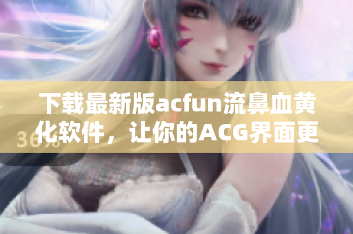 下載最新版acfun流鼻血黃化軟件，讓你的ACG界面更豐富多彩！