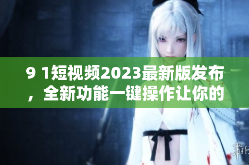 9 1短視頻2023最新版發(fā)布，全新功能一鍵操作讓你的視頻無限精彩！