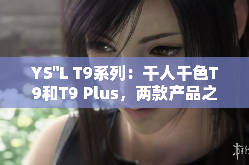 YS''L T9系列：千人千色T9和T9 Plus，兩款產(chǎn)品之間的區(qū)別與比較