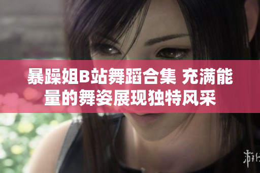 暴躁姐B站舞蹈合集 充滿能量的舞姿展現(xiàn)獨特風(fēng)采