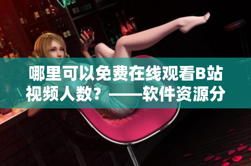 哪里可以免費在線觀看B站視頻人數(shù)？——軟件資源分享