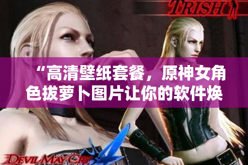 “高清壁紙?zhí)撞?，原神女角色拔蘿卜圖片讓你的軟件煥然一新！”
