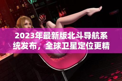 2023年最新版北斗導(dǎo)航系統(tǒng)發(fā)布，全球衛(wèi)星定位更精準(zhǔn)