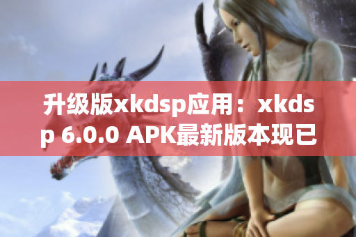 升級版xkdsp應(yīng)用：xkdsp 6.0.0 APK最新版本現(xiàn)已推出