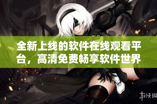 全新上線的軟件在線觀看平臺(tái)，高清免費(fèi)暢享軟件世界
