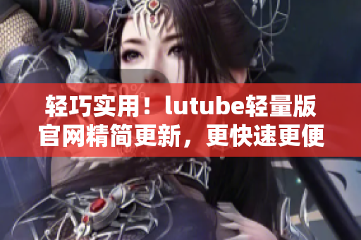 輕巧實用！lutube輕量版官網(wǎng)精簡更新，更快速更便捷