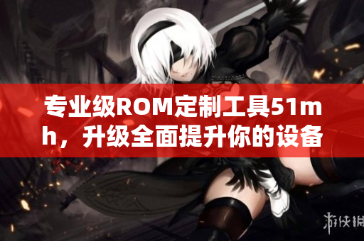 專(zhuān)業(yè)級(jí)ROM定制工具51mh，升級(jí)全面提升你的設(shè)備性能