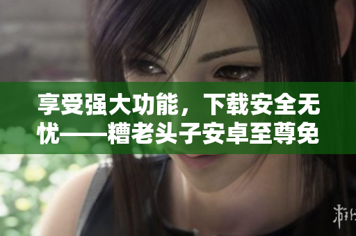 享受強(qiáng)大功能，下載安全無(wú)憂——糟老頭子安卓至尊免費(fèi)版推薦