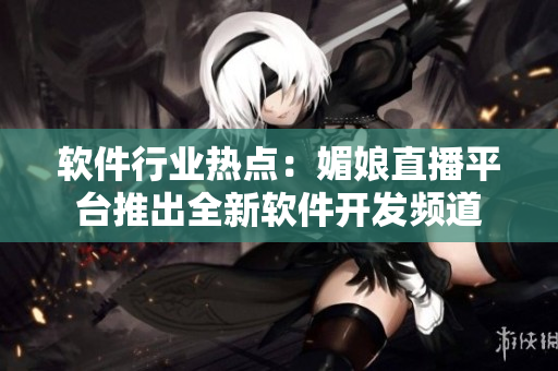 軟件行業(yè)熱點(diǎn)：媚娘直播平臺(tái)推出全新軟件開發(fā)頻道