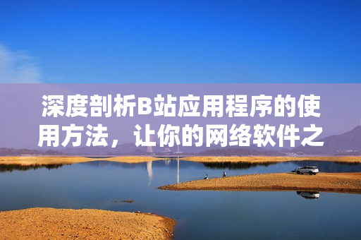 深度剖析B站應(yīng)用程序的使用方法，讓你的網(wǎng)絡(luò)軟件之旅暢通無阻