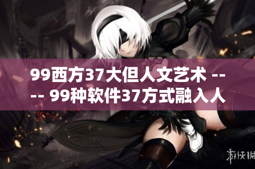 99西方37大但人文藝術(shù) ---- 99種軟件37方式融入人文藝術(shù)