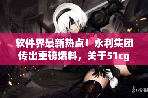 軟件界最新熱點(diǎn)！永利集團(tuán)傳出重磅爆料，關(guān)于51cg10你絕對不能錯過！