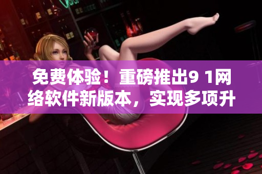 免費體驗！重磅推出9 1網(wǎng)絡(luò)軟件新版本，實現(xiàn)多項升級優(yōu)化工作！