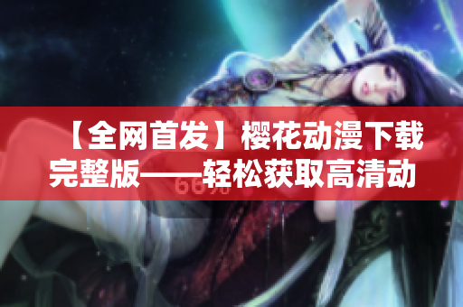 【全網(wǎng)首發(fā)】櫻花動漫下載完整版——輕松獲取高清動漫資源