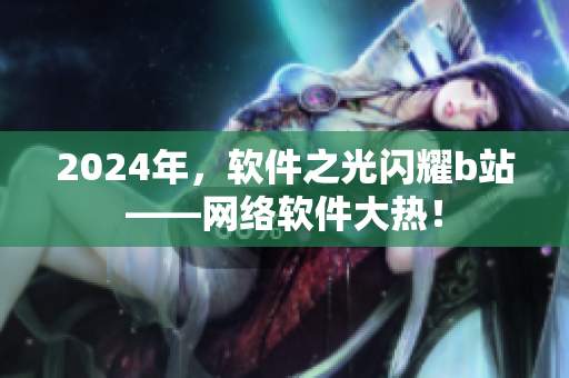 2024年，軟件之光閃耀b站——網(wǎng)絡軟件大熱！