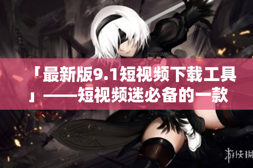 「最新版9.1短視頻下載工具」——短視頻迷必備的一款軟件