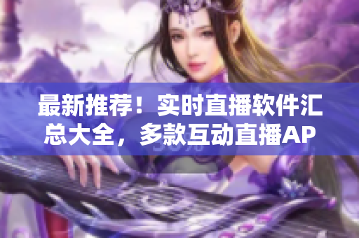 最新推薦！實(shí)時(shí)直播軟件匯總大全，多款互動(dòng)直播APP一網(wǎng)打盡