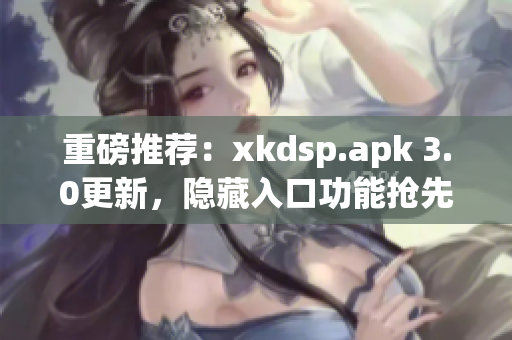 重磅推薦：xkdsp.apk 3.0更新，隱藏入口功能搶先體驗(yàn)！