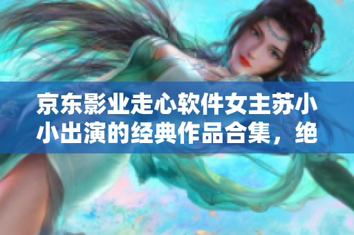 京東影業(yè)走心軟件女主蘇小小出演的經(jīng)典作品合集，絕對不容錯過
