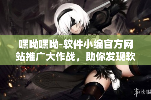 嘿呦嘿呦-軟件小編官方網(wǎng)站推廣大作戰(zhàn)，助你發(fā)現(xiàn)軟件新世界