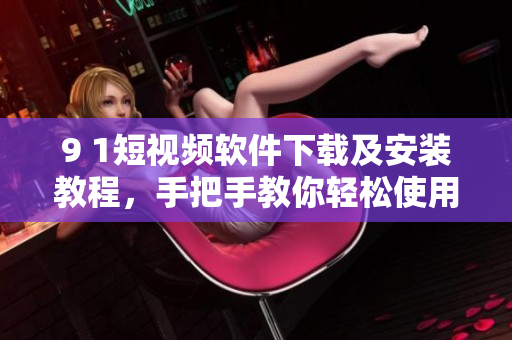9 1短視頻軟件下載及安裝教程，手把手教你輕松使用