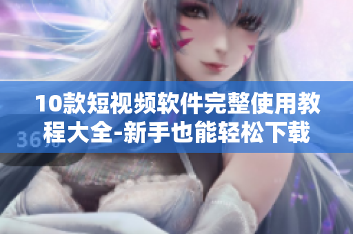 10款短視頻軟件完整使用教程大全-新手也能輕松下載安裝