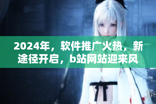 2024年，軟件推廣火熱，新途徑開啟，b站網(wǎng)站迎來風云！