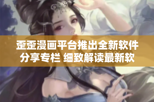 歪歪漫畫平臺推出全新軟件分享專欄 細致解讀最新軟件功能及使用技巧