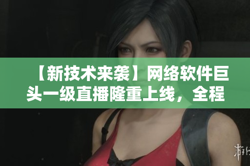 【新技術(shù)來(lái)襲】網(wǎng)絡(luò)軟件巨頭一級(jí)直播隆重上線，全程在線監(jiān)控，獲取實(shí)時(shí)反饋！