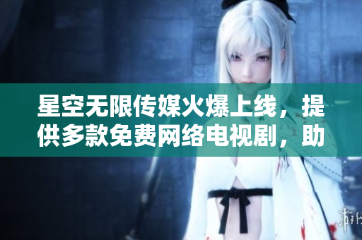星空無限傳媒火爆上線，提供多款免費網(wǎng)絡(luò)電視劇，助您暢享網(wǎng)絡(luò)娛樂！