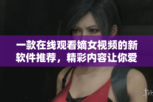 一款在線觀看嫡女視頻的新軟件推薦，精彩內(nèi)容讓你愛不釋手。