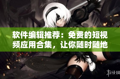 軟件編輯推薦：免費(fèi)的短視頻應(yīng)用合集，讓你隨時隨地暢享精彩視界！