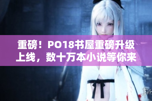重磅！PO18書屋重磅升級上線，數(shù)十萬本小說等你來看！