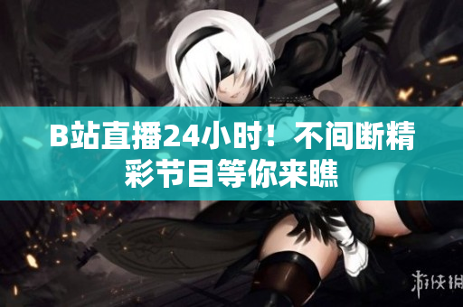 B站直播24小時(shí)！不間斷精彩節(jié)目等你來(lái)瞧